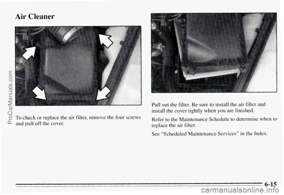 PONTIAC PONTIAC 1995 Owners Manual Air Cleaner
To check or replace the air filter, remove the four screws
and pull
off the cover. Full out the filter.
Be sure
to install the air filter and
install the cover tightl PONTIAC PONTIAC 1995 Owners Manual Air Cleaner
To check or replace the air filter, remove the four screws
and pull
off the cover. Full out the filter.
Be sure
to install the air filter and
install the cover tightl