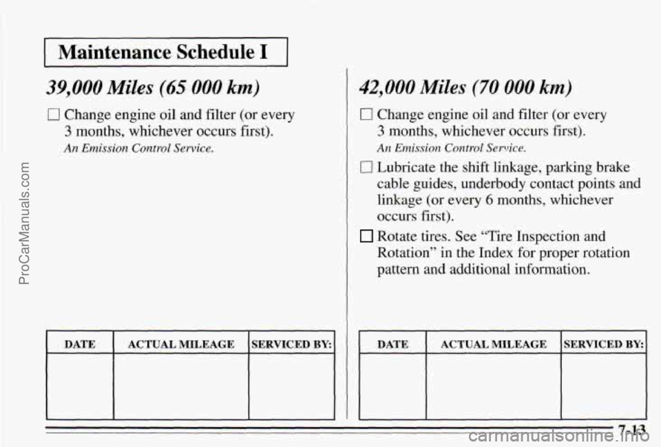 PONTIAC PONTIAC 1995 Owners Manual I Maintenance Schedule I I
39,000 Miles (65 000 km)
0 Change engine oil and filter (or every
3 months, whichever occurs first).
An Emission Control Service.
DATE SERVICED BY: ACTUAL MILEAGE PONTIAC PONTIAC 1995 Owners Manual I Maintenance Schedule I I
39,000 Miles (65 000 km)
0 Change engine oil and filter (or every
3 months, whichever occurs first).
An Emission Control Service.
DATE SERVICED BY: ACTUAL MILEAGE