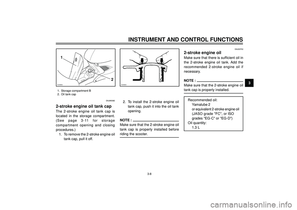 YAMAHA AEROX50 2004 Owners Manual INSTRUMENT AND CONTROL FUNCTIONS
3ZAUM0204
1
2
ZAUM0263
1. Storage compartment B
2. Oil tank cap
3-8
EAU03750
2-stroke engine oil
Make sure that there is sufficient oil in
the 2-stroke engine oil YAMAHA AEROX50 2004 Owners Manual INSTRUMENT AND CONTROL FUNCTIONS
3ZAUM0204
1
2
ZAUM0263
1. Storage compartment B
2. Oil tank cap
3-8
EAU03750
2-stroke engine oil
Make sure that there is sufficient oil in
the 2-stroke engine oil