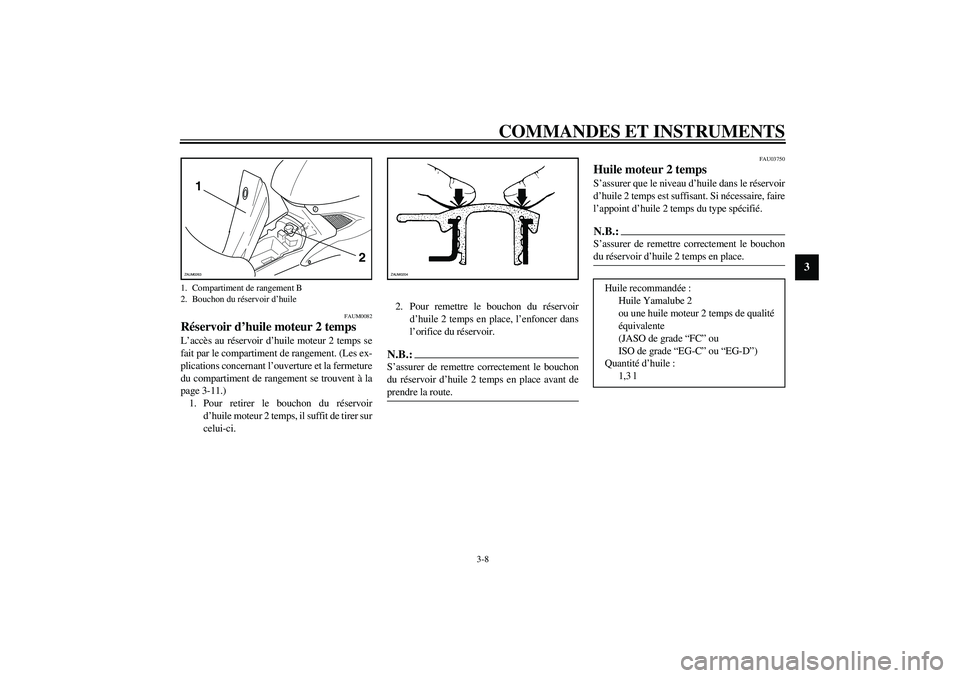 YAMAHA AEROX50 2004 Notices Demploi (in French) COMMANDES ET INSTRUMENTS
3-8
3
FAUM0082
Réservoir d’huile moteur 2 temps L’accès au réservoir d’huile moteur 2 temps se
fait par le compartiment de rangement. (Les ex-
plications concernant l YAMAHA AEROX50 2004 Notices Demploi (in French) COMMANDES ET INSTRUMENTS
3-8
3
FAUM0082
Réservoir d’huile moteur 2 temps L’accès au réservoir d’huile moteur 2 temps se
fait par le compartiment de rangement. (Les ex-
plications concernant l