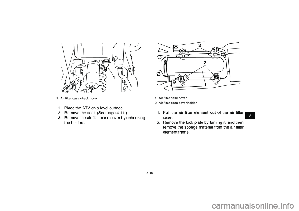 YAMAHA BANSHEE 350 2011 Owners Manual
8-19
1
2
3
4
5
6
78
9
10
11
1. Place the ATV on a level surface.
2. Remove the seat. (See page 4-11.)
3. Remove the air filter case cover by unhooking
the holders.4. Pull the air filter element o YAMAHA BANSHEE 350 2011 Owners Manual
8-19
1
2
3
4
5
6
78
9
10
11
1. Place the ATV on a level surface.
2. Remove the seat. (See page 4-11.)
3. Remove the air filter case cover by unhooking
the holders.4. Pull the air filter element o