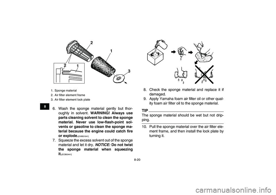 YAMAHA BANSHEE 350 2010  Owners Manual  
8-20 
1
2
3
4
5
6
78
9
10
11
 
6. Wash the sponge material gently but thor-
oughly in solvent.  
WARNING! Always use
parts cleaning solvent to clean the sponge
material. Never use low-flash-point so