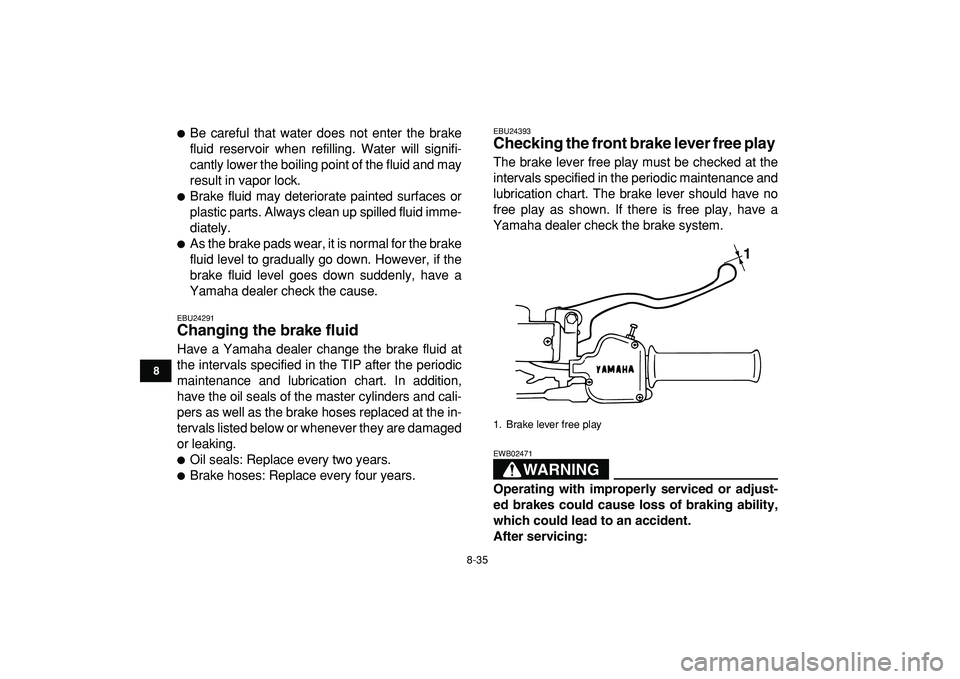 YAMAHA BANSHEE 350 2009  Owners Manual  
8-35 
1
2
3
4
5
6
78
9
10
11
 
 
Be careful that water does not enter the brake
fluid reservoir when refilling. Water will signifi-
cantly lower the boiling point of the fluid and may
result in vap