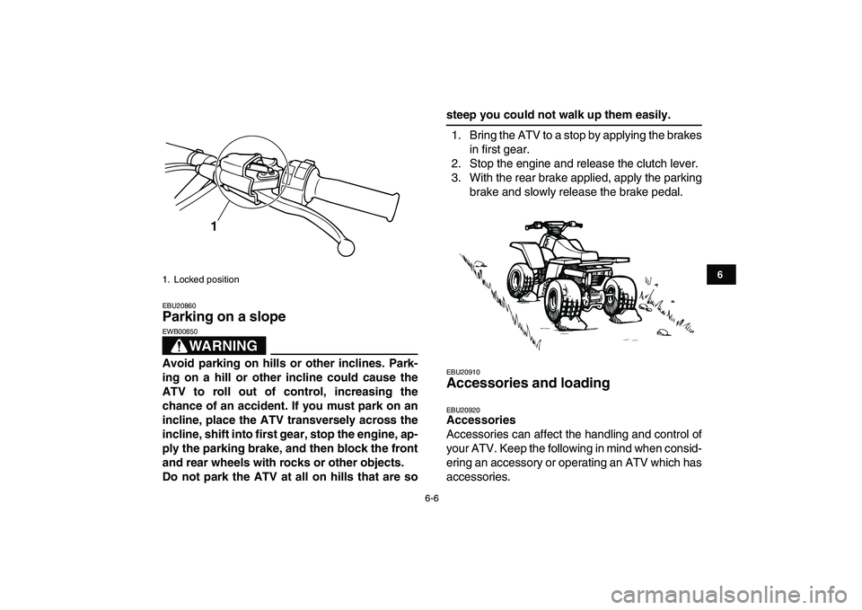 YAMAHA BANSHEE 350 2008 Workshop Manual  
6-6 
1
2
3
4
56
7
8
9
10
11
 
EBU20860 
Parking on a slope 
WARNING
 
EWB00850  
Avoid parking on hills or other inclines. Park-
ing on a hill or other incline could cause the
ATV to roll out of con