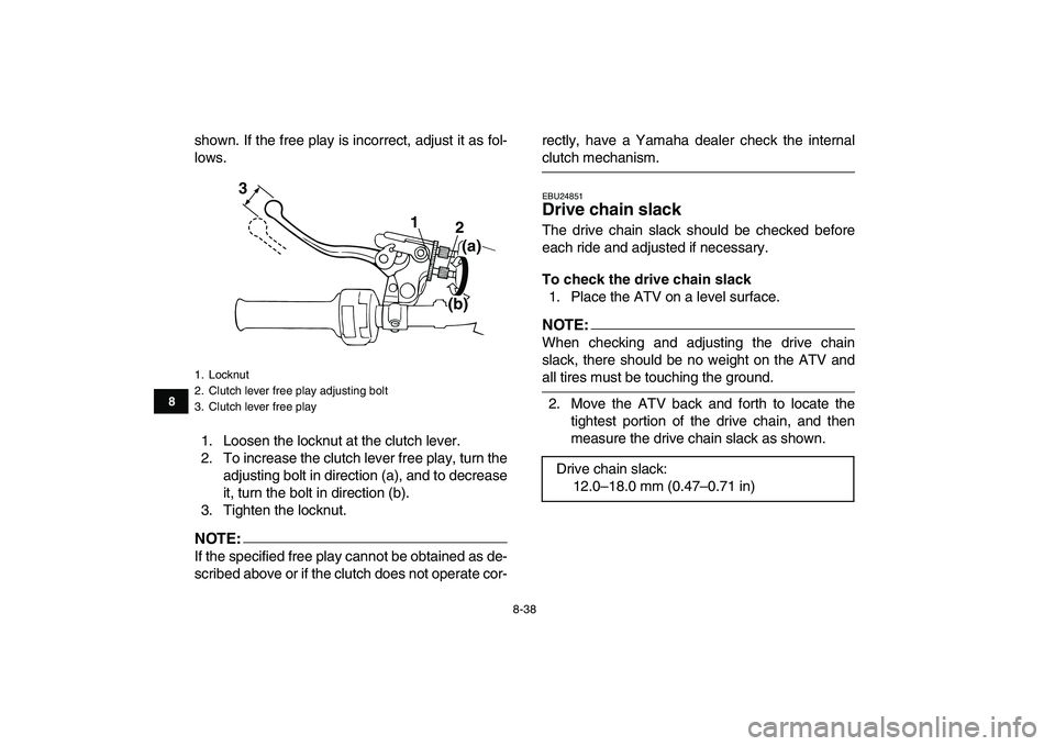 YAMAHA BANSHEE 350 2007  Owners Manual  
8-38 
1
2
3
4
5
6
78
9
10
11
 
shown. If the free play is incorrect, adjust it as fol-
lows.
1. Loosen the locknut at the clutch lever.
2. To increase the clutch lever free play, turn the
adjusting 