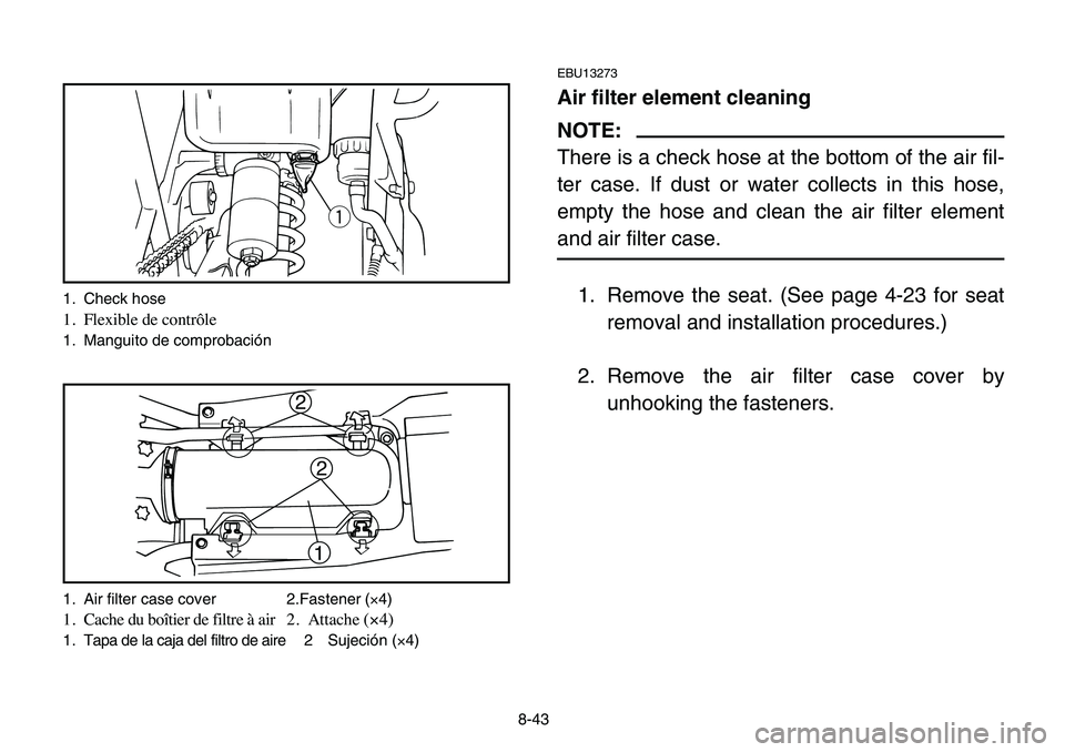 YAMAHA BANSHEE 350 2006 Owners Manual 8-43
EBU13273
Air filter element cleaning
NOTE:
There is a check hose at the bottom of the air fil-
ter case. If dust or water collects in this hose,
empty the hose and clean the air filter element
an YAMAHA BANSHEE 350 2006 Owners Manual 8-43
EBU13273
Air filter element cleaning
NOTE:
There is a check hose at the bottom of the air fil-
ter case. If dust or water collects in this hose,
empty the hose and clean the air filter element
an