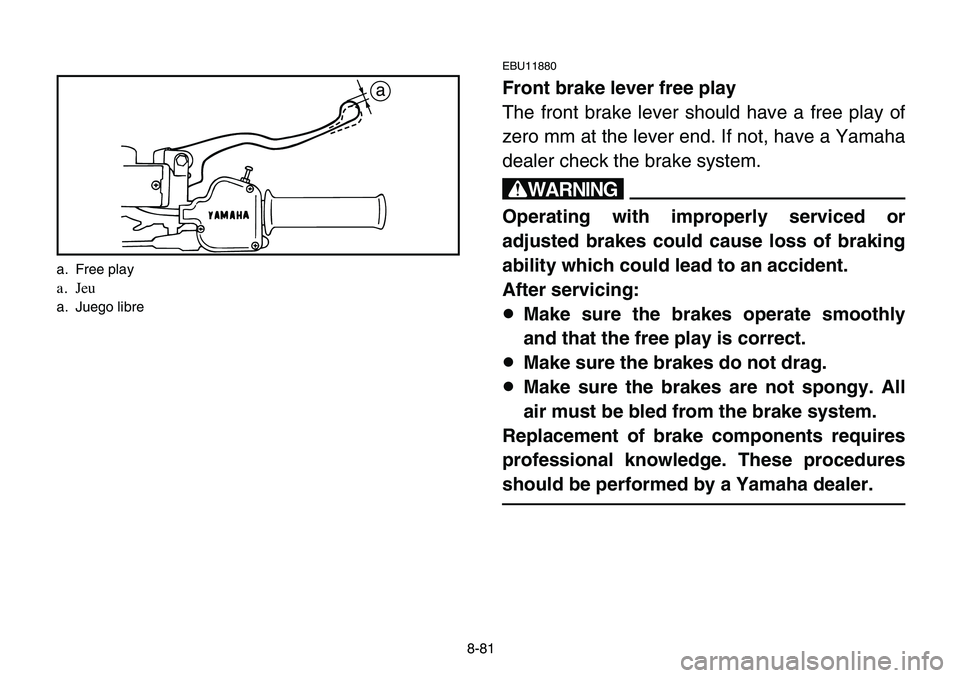 YAMAHA BANSHEE 350 2006 Owners Manual 8-81
EBU11880
Front brake lever free play
The front brake lever should have a free play of
zero mm at the lever end. If not, have a Yamaha
dealer check the brake system.
w
Operating with improperly se YAMAHA BANSHEE 350 2006 Owners Manual 8-81
EBU11880
Front brake lever free play
The front brake lever should have a free play of
zero mm at the lever end. If not, have a Yamaha
dealer check the brake system.
w
Operating with improperly se