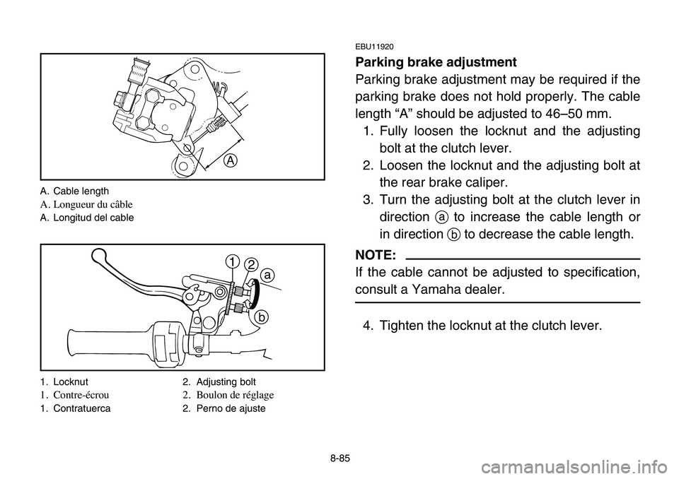 YAMAHA BANSHEE 350 2006 Owners Manual 8-85
EBU11920
Parking brake adjustment
Parking brake adjustment may be required if the
parking brake does not hold properly. The cable
length “A” should be adjusted to 46–50 mm.
1. Fully loosen YAMAHA BANSHEE 350 2006 Owners Manual 8-85
EBU11920
Parking brake adjustment
Parking brake adjustment may be required if the
parking brake does not hold properly. The cable
length “A” should be adjusted to 46–50 mm.
1. Fully loosen