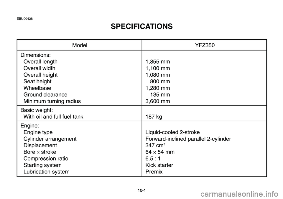 YAMAHA BANSHEE 350 2006  Notices Demploi (in French) 10-1
Model YFZ350
Dimensions:
Overall length 1,855 mm
Overall width 1,100 mm
Overall height 1,080 mm
Seat height 800 mm
Wheelbase 1,280 mm
Ground clearance 135 mm
Minimum turning radius 3,600 mm
Basic