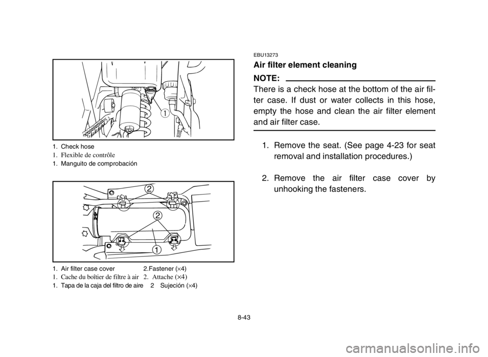 YAMAHA BANSHEE 350 2005  Notices Demploi (in French) 8-43
EBU13273
Air filter element cleaning
NOTE:
There is a check hose at the bottom of the air fil-
ter case. If dust or water collects in this hose,
empty the hose and clean the air filter element
an