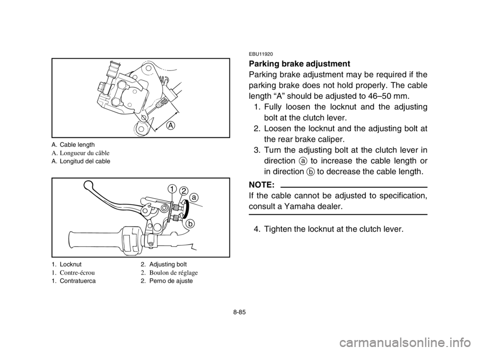 YAMAHA BANSHEE 350 2005 Manuale de Empleo (in Spanish) 8-85
EBU11920
Parking brake adjustment
Parking brake adjustment may be required if the
parking brake does not hold properly. The cable
length “A” should be adjusted to 46–50 mm.
1. Fully loosen YAMAHA BANSHEE 350 2005 Manuale de Empleo (in Spanish) 8-85
EBU11920
Parking brake adjustment
Parking brake adjustment may be required if the
parking brake does not hold properly. The cable
length “A” should be adjusted to 46–50 mm.
1. Fully loosen