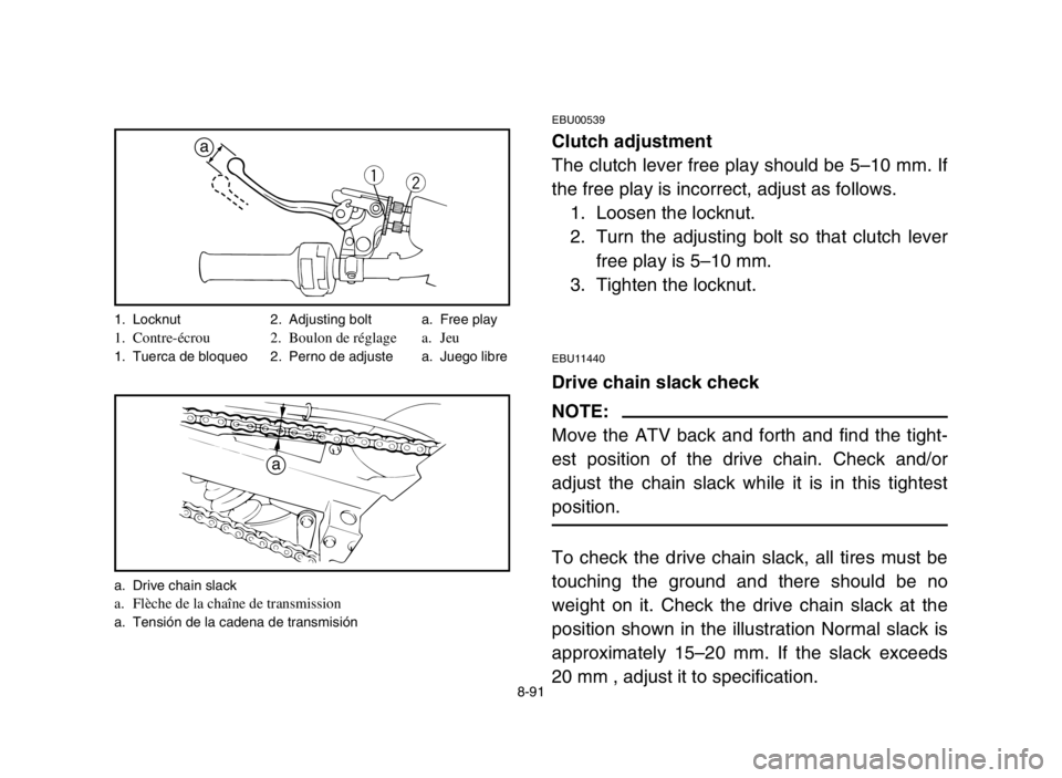 YAMAHA BANSHEE 350 2005 Manuale de Empleo (in Spanish) 8-91
EBU00539
Clutch adjustment
The clutch lever free play should be 5–10 mm. If
the free play is incorrect, adjust as follows.
1. Loosen the locknut.
2. Turn the adjusting bolt so that clutch lever YAMAHA BANSHEE 350 2005 Manuale de Empleo (in Spanish) 8-91
EBU00539
Clutch adjustment
The clutch lever free play should be 5–10 mm. If
the free play is incorrect, adjust as follows.
1. Loosen the locknut.
2. Turn the adjusting bolt so that clutch lever