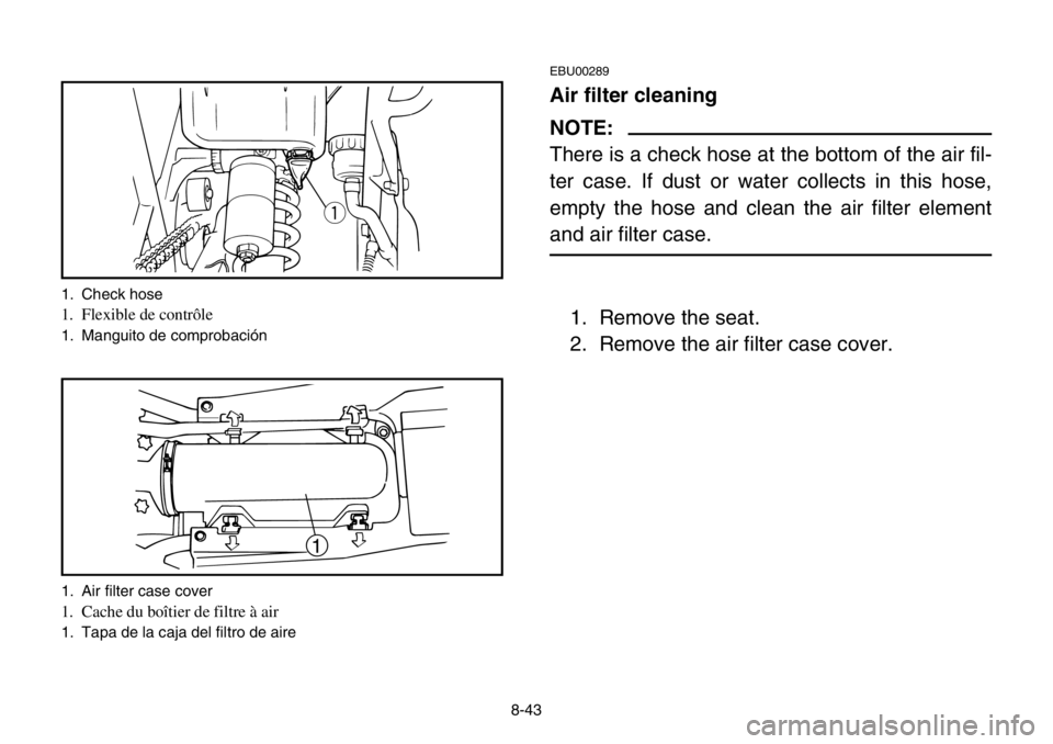 YAMAHA BANSHEE 350 2004  Owners Manual 8-43
EBU00289
Air filter cleaning
NOTE:
There is a check hose at the bottom of the air fil-
ter case. If dust or water collects in this hose,
empty the hose and clean the air filter element
and air fi