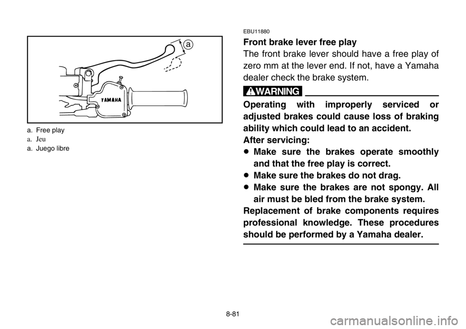 YAMAHA BANSHEE 350 2004 Owners Manual 8-81
EBU11880
Front brake lever free play
The front brake lever should have a free play of
zero mm at the lever end. If not, have a Yamaha
dealer check the brake system.
w
Operating with improperly se YAMAHA BANSHEE 350 2004 Owners Manual 8-81
EBU11880
Front brake lever free play
The front brake lever should have a free play of
zero mm at the lever end. If not, have a Yamaha
dealer check the brake system.
w
Operating with improperly se