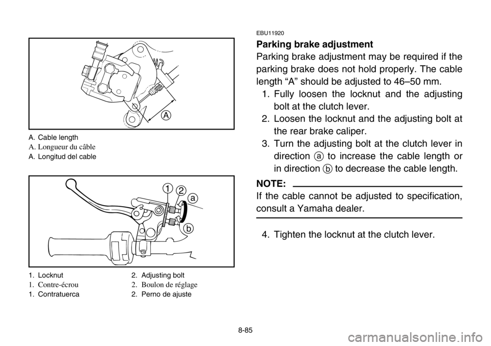 YAMAHA BANSHEE 350 2004 Owners Manual 8-85
EBU11920
Parking brake adjustment
Parking brake adjustment may be required if the
parking brake does not hold properly. The cable
length “A” should be adjusted to 46–50 mm.
1. Fully loosen YAMAHA BANSHEE 350 2004 Owners Manual 8-85
EBU11920
Parking brake adjustment
Parking brake adjustment may be required if the
parking brake does not hold properly. The cable
length “A” should be adjusted to 46–50 mm.
1. Fully loosen