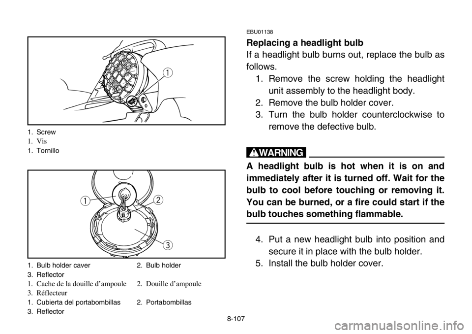 YAMAHA BANSHEE 350 2004 Owners Manual 8-107
EBU01138
Replacing a headlight bulb
If a headlight bulb burns out, replace the bulb as
follows.
1. Remove the screw holding the headlight
unit assembly to the headlight body.
2. Remove the bulb YAMAHA BANSHEE 350 2004 Owners Manual 8-107
EBU01138
Replacing a headlight bulb
If a headlight bulb burns out, replace the bulb as
follows.
1. Remove the screw holding the headlight
unit assembly to the headlight body.
2. Remove the bulb