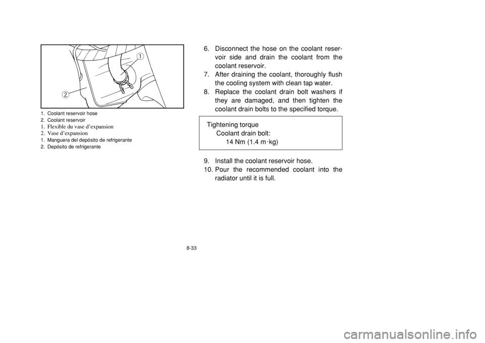 YAMAHA BANSHEE 350 2002  Owners Manual 8-33
6. Disconnect the hose on the coolant reser-
voir side and drain the coolant from the
coolant reservoir.
7. After draining the coolant, thoroughly flush
the cooling system with clean tap water.
8