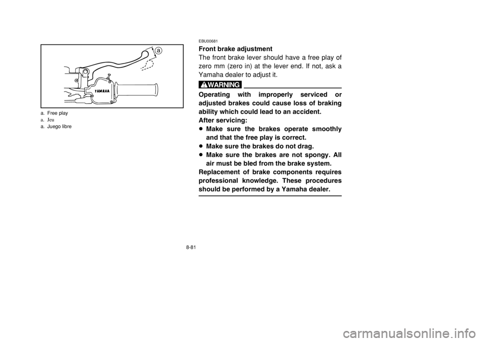 YAMAHA BANSHEE 350 2002 Owners Manual 8-81
EBU00681Front brake adjustment
The front brake lever should have a free play of
zero mm (zero in) at the lever end. If not, ask a
Yamaha dealer to adjust it.wOperating with improperly serviced or YAMAHA BANSHEE 350 2002 Owners Manual 8-81
EBU00681Front brake adjustment
The front brake lever should have a free play of
zero mm (zero in) at the lever end. If not, ask a
Yamaha dealer to adjust it.wOperating with improperly serviced or