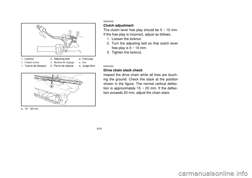 YAMAHA BANSHEE 350 2002 Owners Manual 8-91
EBU00539Clutch adjustment
The clutch lever free play should be 5 ~ 10 mm.
If the free play is incorrect, adjust as follows.
1. Loosen the locknut.
2. Turn the adjusting bolt so that clutch lever
YAMAHA BANSHEE 350 2002 Owners Manual 8-91
EBU00539Clutch adjustment
The clutch lever free play should be 5 ~ 10 mm.
If the free play is incorrect, adjust as follows.
1. Loosen the locknut.
2. Turn the adjusting bolt so that clutch lever