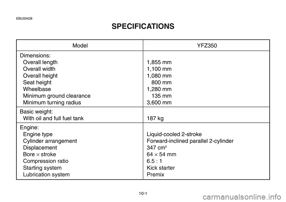 YAMAHA BANSHEE 350 2001  Owners Manual 10-1
Model YFZ350
Dimensions:
Overall length 1,855 mm
Overall width 1,100 mm
Overall height 1,080 mm
Seat height 800 mm
Wheelbase 1,280 mm
Minimum ground clearance 135 mm
Minimum turning radius 3,600 