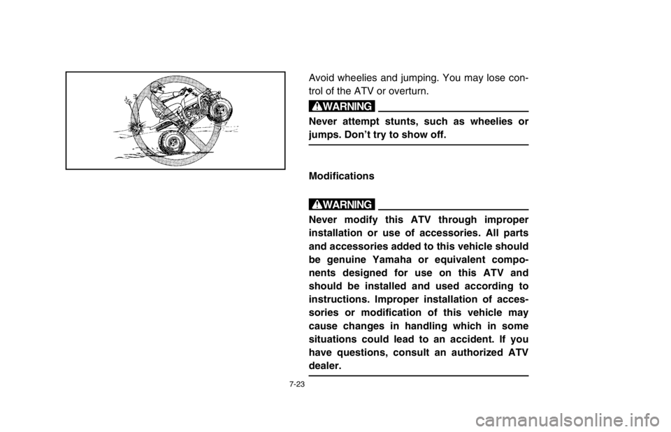 YAMAHA BANSHEE 350R 2003 Owners Manual 7-23
Avoid wheelies and jumping. You may lose con-
trol of the ATV or overturn.
w
Never attempt stunts, such as wheelies or
jumps. Don’t try to show off.
Modifications
w
Never modify this ATV throug YAMAHA BANSHEE 350R 2003 Owners Manual 7-23
Avoid wheelies and jumping. You may lose con-
trol of the ATV or overturn.
w
Never attempt stunts, such as wheelies or
jumps. Don’t try to show off.
Modifications
w
Never modify this ATV throug