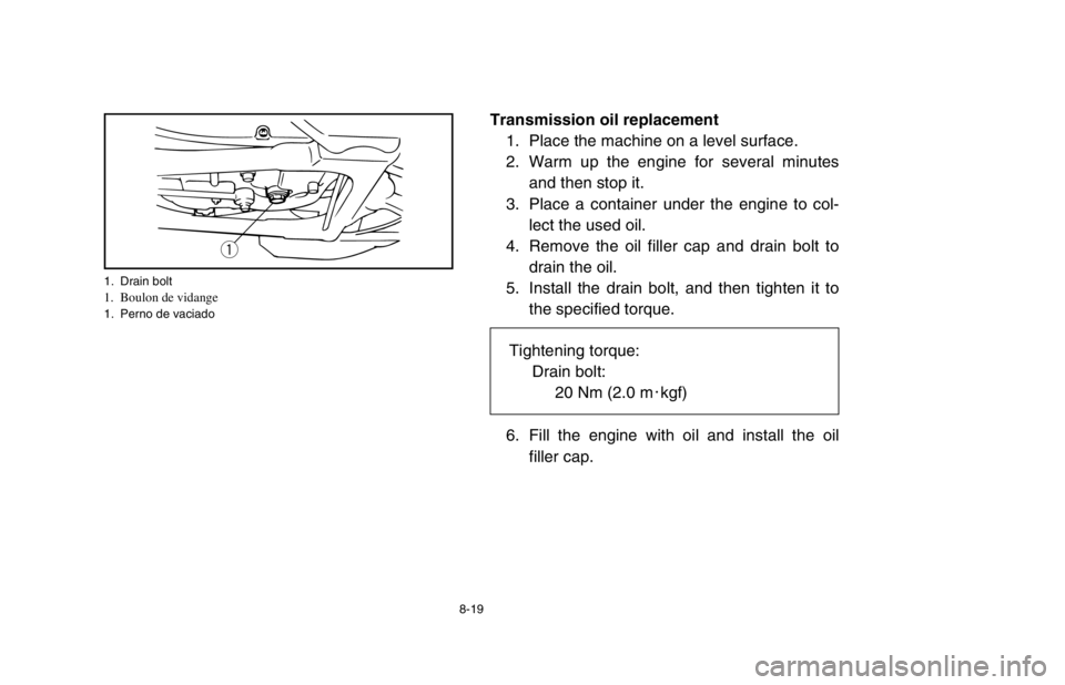 YAMAHA BANSHEE 350R 2003 Owners Manual 8-19
Transmission oil replacement
1. Place the machine on a level surface.
2. Warm up the engine for several minutes
and then stop it.
3. Place a container under the engine to col-
lect the used oil.
YAMAHA BANSHEE 350R 2003 Owners Manual 8-19
Transmission oil replacement
1. Place the machine on a level surface.
2. Warm up the engine for several minutes
and then stop it.
3. Place a container under the engine to col-
lect the used oil.