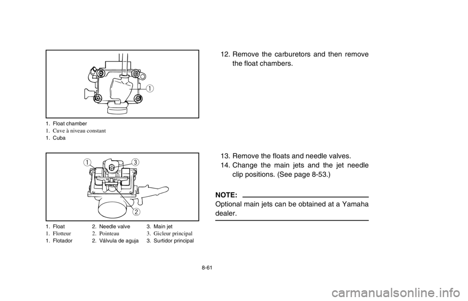 YAMAHA BANSHEE 350R 2003  Owners Manual 8-61
12. Remove the carburetors and then remove
the float chambers.
13. Remove the floats and needle valves.
14. Change the main jets and the jet needle
clip positions. (See page 8-53.)
NOTE:
Optional