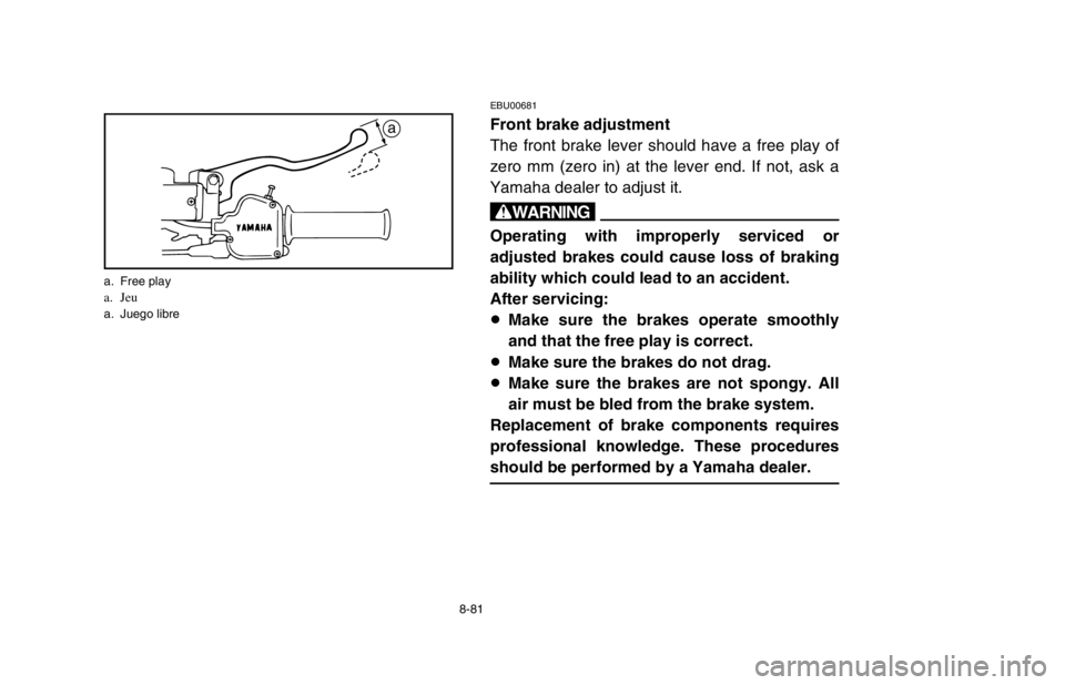 YAMAHA BANSHEE 350R 2003 Owners Manual 8-81
EBU00681
Front brake adjustment
The front brake lever should have a free play of
zero mm (zero in) at the lever end. If not, ask a
Yamaha dealer to adjust it.
w
Operating with improperly serviced YAMAHA BANSHEE 350R 2003 Owners Manual 8-81
EBU00681
Front brake adjustment
The front brake lever should have a free play of
zero mm (zero in) at the lever end. If not, ask a
Yamaha dealer to adjust it.
w
Operating with improperly serviced
