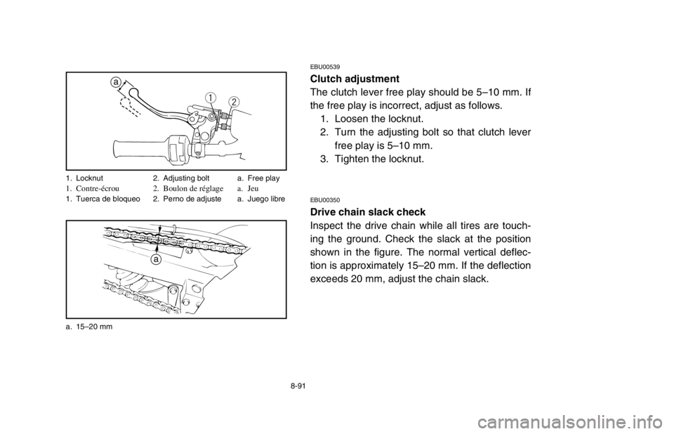 YAMAHA BANSHEE 350R 2003 Owners Manual 8-91
EBU00539
Clutch adjustment
The clutch lever free play should be 5–10 mm. If
the free play is incorrect, adjust as follows.
1. Loosen the locknut.
2. Turn the adjusting bolt so that clutch lever YAMAHA BANSHEE 350R 2003 Owners Manual 8-91
EBU00539
Clutch adjustment
The clutch lever free play should be 5–10 mm. If
the free play is incorrect, adjust as follows.
1. Loosen the locknut.
2. Turn the adjusting bolt so that clutch lever