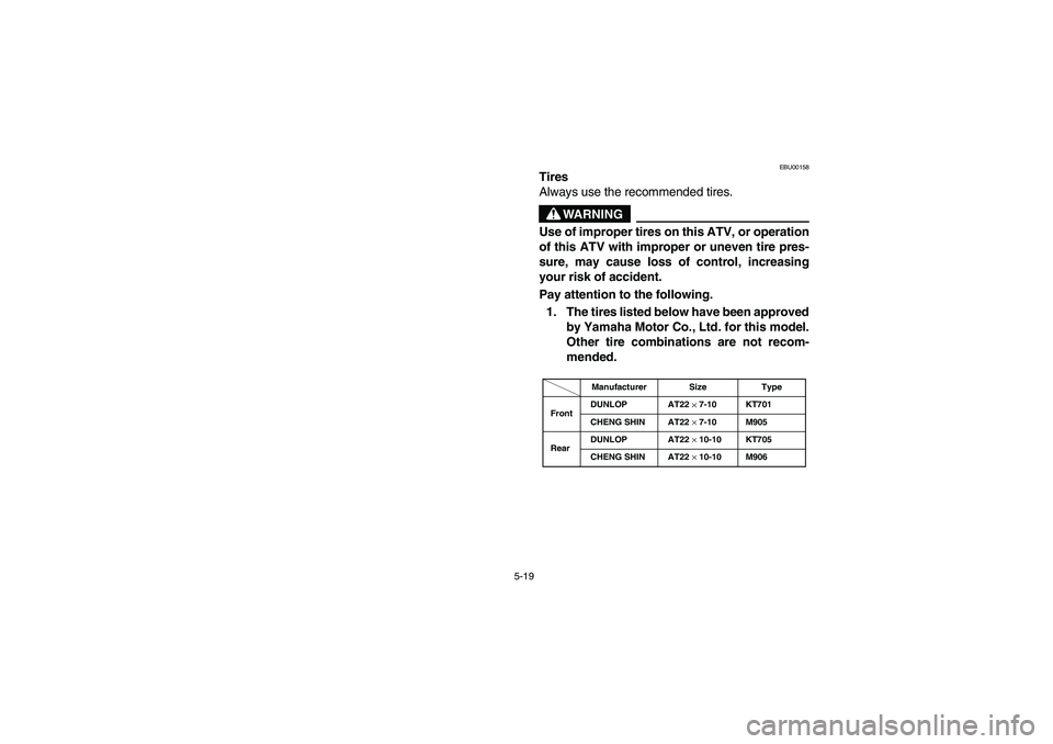 YAMAHA BEAR TRACKER 250 2004  Owners Manual 5-19
EBU00158
Tires
Always use the recommended tires.
WARNING
Use of improper tires on this ATV, or operation
of this ATV with improper or uneven tire pres-
sure, may cause loss of control, increasing