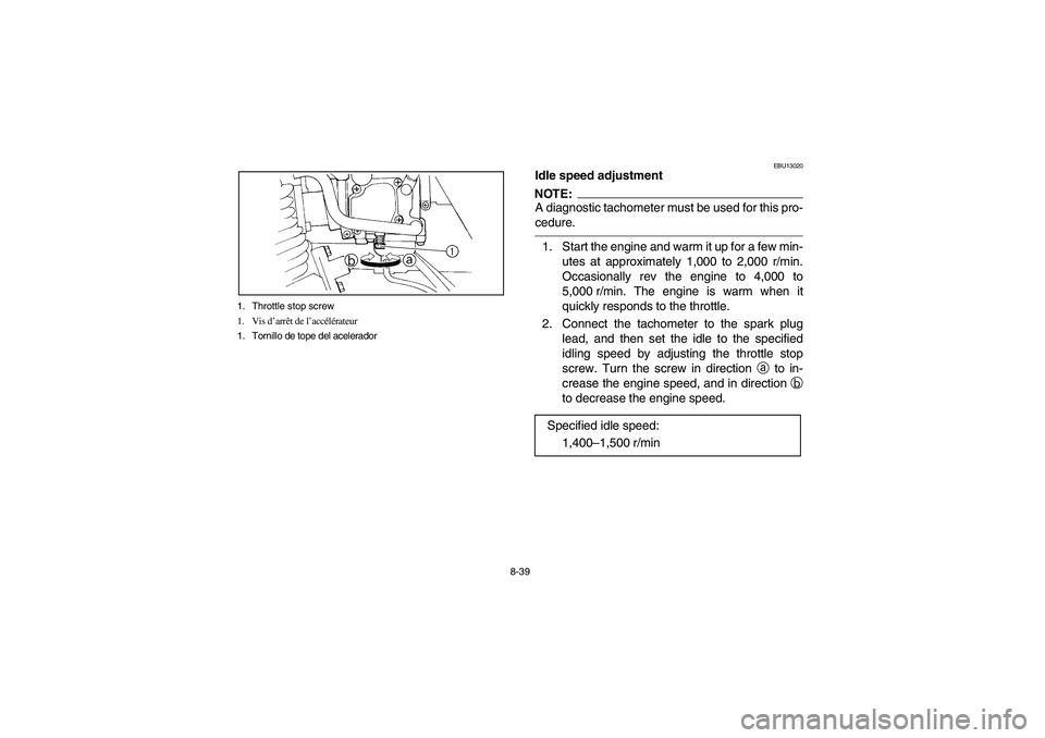 YAMAHA BEAR TRACKER 250 2004 Owners Manual 8-39 1. Throttle stop screw
1. Vis d’arrêt de l’accélérateur
1. Tornillo de tope del acelerador
EBU13020
Idle speed adjustmentNOTE:_ A diagnostic tachometer must be used for this pro-
cedure. _ YAMAHA BEAR TRACKER 250 2004 Owners Manual 8-39 1. Throttle stop screw
1. Vis d’arrêt de l’accélérateur
1. Tornillo de tope del acelerador
EBU13020
Idle speed adjustmentNOTE:_ A diagnostic tachometer must be used for this pro-
cedure. _