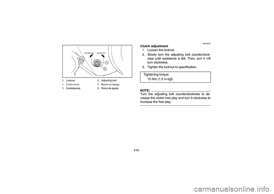 YAMAHA BEAR TRACKER 250 2004 Owners Manual 8-59 1. Locknut 2. Adjusting bolt
1. Contre-écrou 2. Boulon de réglage
1. Contratuerca 2. Perno de ajuste
EBU00346
Clutch adjustment
1. Loosen the locknut.
2. Slowly turn the adjusting bolt counterc YAMAHA BEAR TRACKER 250 2004 Owners Manual 8-59 1. Locknut 2. Adjusting bolt
1. Contre-écrou 2. Boulon de réglage
1. Contratuerca 2. Perno de ajuste
EBU00346
Clutch adjustment
1. Loosen the locknut.
2. Slowly turn the adjusting bolt counterc