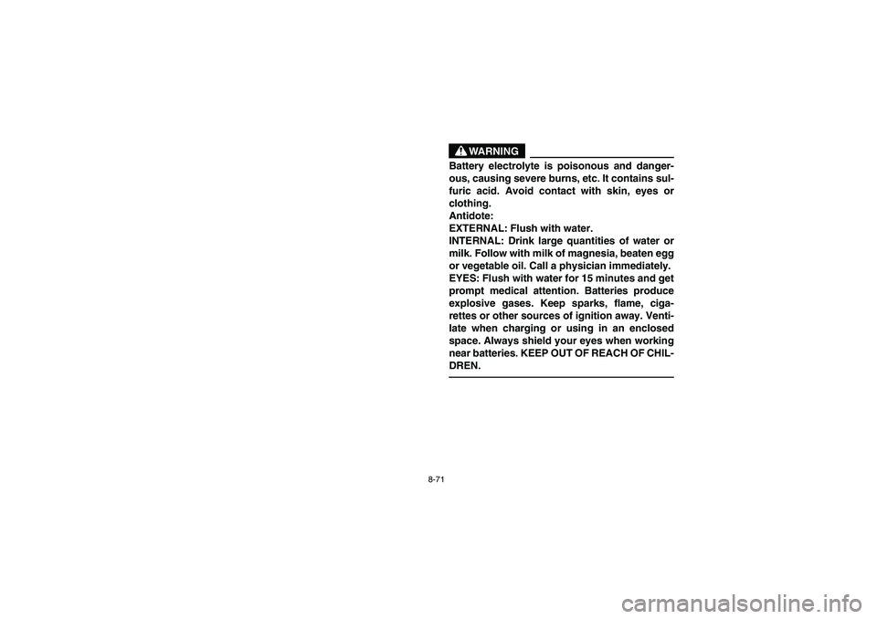 YAMAHA BEAR TRACKER 250 2004 Owners Manual 8-71
WARNING
Battery electrolyte is poisonous and danger-
ous, causing severe burns, etc. It contains sul-
furic acid. Avoid contact with skin, eyes or
clothing.
Antidote:
EXTERNAL: Flush with water YAMAHA BEAR TRACKER 250 2004 Owners Manual 8-71
WARNING
Battery electrolyte is poisonous and danger-
ous, causing severe burns, etc. It contains sul-
furic acid. Avoid contact with skin, eyes or
clothing.
Antidote:
EXTERNAL: Flush with water
