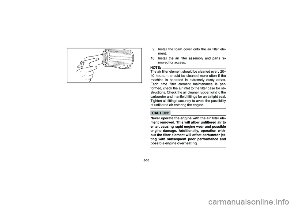 YAMAHA BEAR TRACKER 250 2003 Owners Manual 8-35
9. Install the foam cover onto the air filter ele-
ment.
10. Install the air filter assembly and parts re-
moved for access.NOTE:The air filter element should be cleaned every 20–
40 hours. It YAMAHA BEAR TRACKER 250 2003 Owners Manual 8-35
9. Install the foam cover onto the air filter ele-
ment.
10. Install the air filter assembly and parts re-
moved for access.NOTE:The air filter element should be cleaned every 20–
40 hours. It