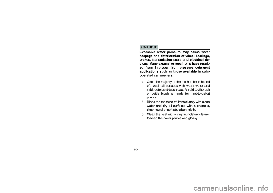 YAMAHA BEAR TRACKER 250 2003  Owners Manual 9-3
CAUTION:
Excessive water pressure may cause water
seepage and deterioration of wheel bearings,
brakes, transmission seals and electrical de-
vices. Many expensive repair bills have result-
ed from