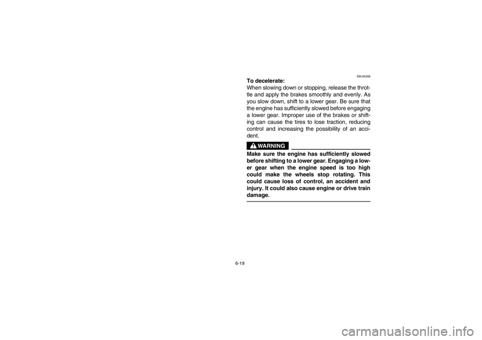 YAMAHA BEAR TRACKER 250 2002  Owners Manual 6-19
EBU00208
To decelerate:
When slowing down or stopping, release the throt-
tle and apply the brakes smoothly and evenly. As
you slow down, shift to a lower gear. Be sure that
the engine has suffic