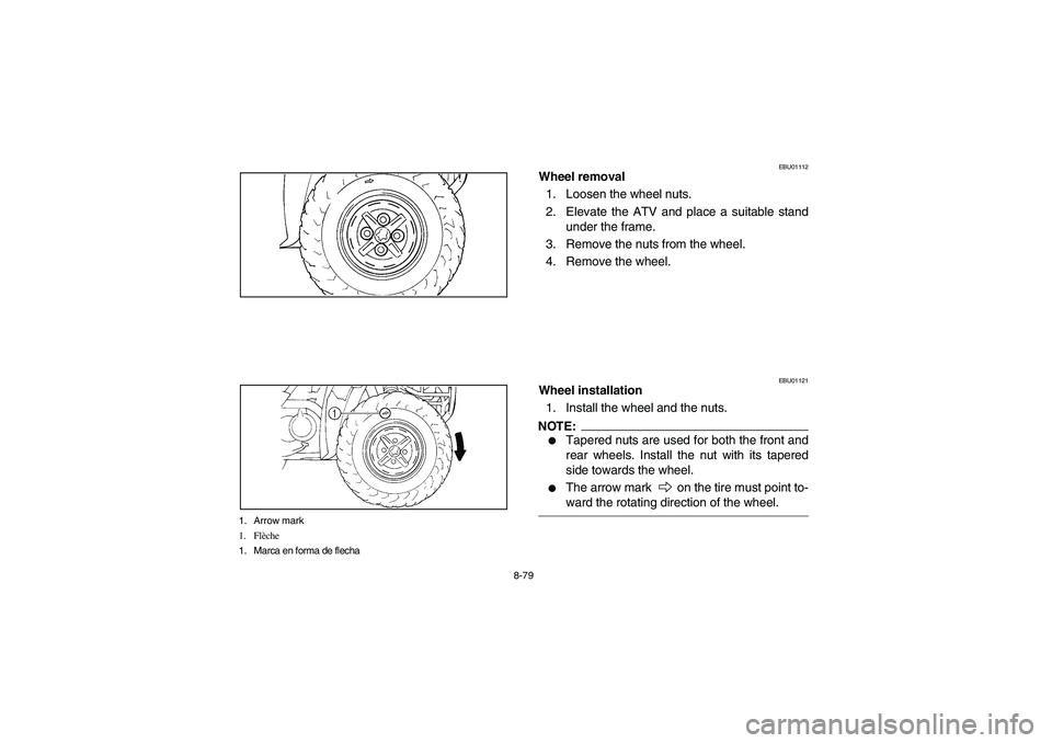 YAMAHA BIG BEAR PRO 400 2004  Owners Manual 8-79
1. Arrow mark
1. Flèche
1. Marca en forma de flecha
EBU01112
Wheel removal
1. Loosen the wheel nuts.
2. Elevate the ATV and place a suitable stand
under the frame.
3. Remove the nuts from the wh