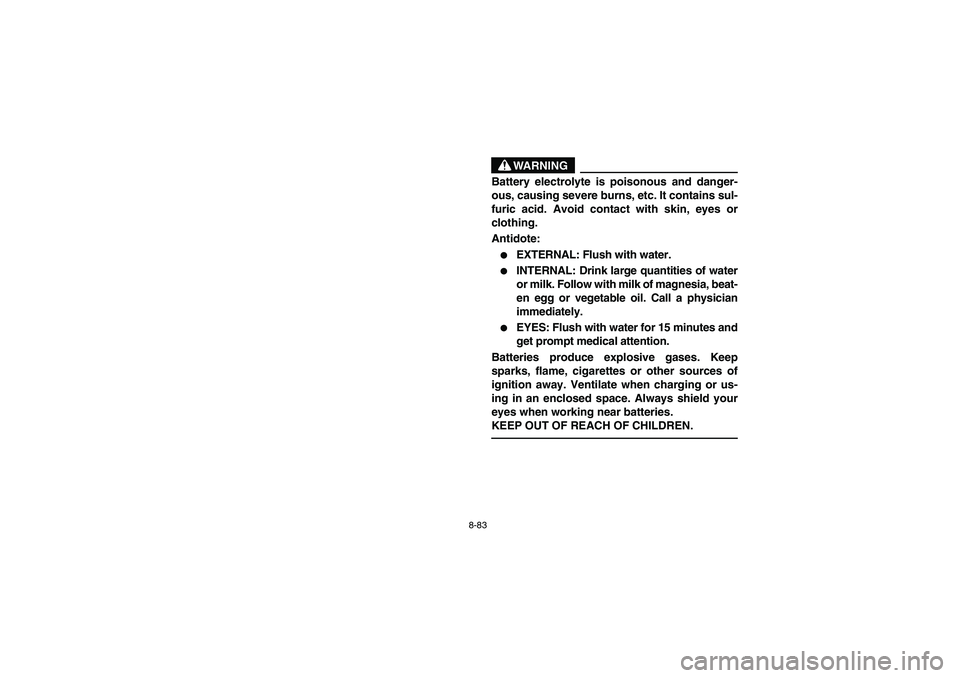 YAMAHA BIG BEAR PRO 400 2004  Owners Manual 8-83
WARNING
Battery electrolyte is poisonous and danger-
ous, causing severe burns, etc. It contains sul-
furic acid. Avoid contact with skin, eyes or
clothing.
Antidote:
EXTERNAL: Flush with water.