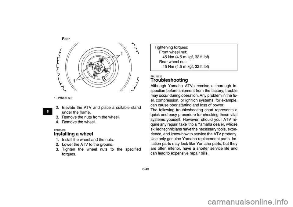YAMAHA BLASTER 200 2007  Owners Manual  
8-43 
1
2
3
4
5
6
78
9
10
11
Rear
 
2. Elevate the ATV and place a suitable stand
under the frame.
3. Remove the nuts from the wheel.
4. Remove the wheel. 
EBU25660 
Installing a wheel  
1. Install 