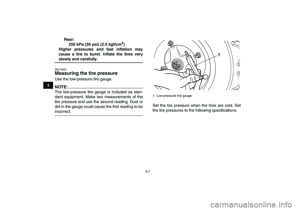 YAMAHA BLASTER 200 2007 Service Manual  
5-7 
1
2
3
45
6
7
8
9
10
11
 
Rear:
250 kPa (36 psi) (2.5 kgf/cm 
2 
)
Higher pressures and fast inflation may
cause a tire to burst. Inflate the tires very 
slowly and carefully. 
EBU19820 
Measuri