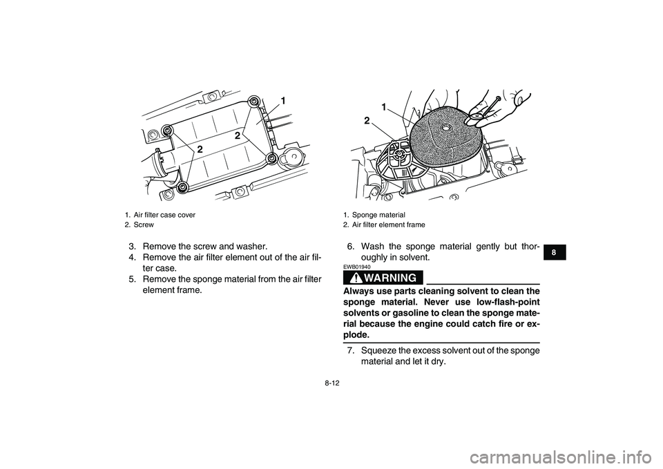 YAMAHA BLASTER 200 2007 Manual Online  
8-12 
1
2
3
4
5
6
78
9
10
11
 
3. Remove the screw and washer.
4. Remove the air filter element out of the air fil-
ter case.
5. Remove the sponge material from the air filter
element frame.6. Wash 