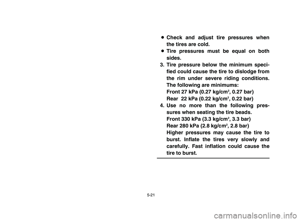 YAMAHA BLASTER 200 2006 Owners Manual 5-21
8Check and adjust tire pressures when
the tires are cold.
8Tire pressures must be equal on both
sides.
3. Tire pressure below the minimum speci-
fied could cause the tire to dislodge from
the rim YAMAHA BLASTER 200 2006 Owners Manual 5-21
8Check and adjust tire pressures when
the tires are cold.
8Tire pressures must be equal on both
sides.
3. Tire pressure below the minimum speci-
fied could cause the tire to dislodge from
the rim