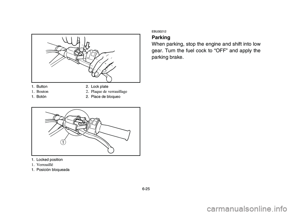 YAMAHA BLASTER 200 2006 Owners Manual 6-25
EBU00212
Parking
When parking, stop the engine and shift into low
gear. Turn the fuel cock to “OFF” and apply the
parking brake.
1. Button 2. Lock plate1. Bouton 2. Plaque de verrauillage1. B YAMAHA BLASTER 200 2006 Owners Manual 6-25
EBU00212
Parking
When parking, stop the engine and shift into low
gear. Turn the fuel cock to “OFF” and apply the
parking brake.
1. Button 2. Lock plate1. Bouton 2. Plaque de verrauillage1. B