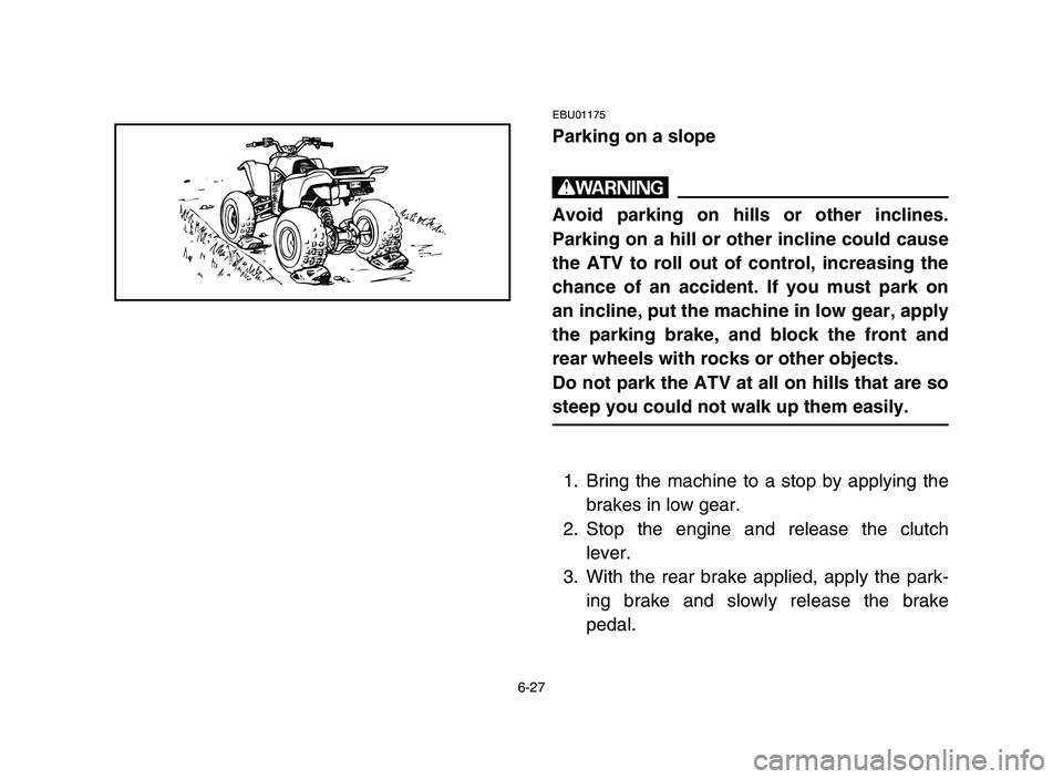YAMAHA BLASTER 200 2006 Owners Manual 6-27
EBU01175
Parking on a slope
w
Avoid parking on hills or other inclines.
Parking on a hill or other incline could cause
the ATV to roll out of control, increasing the
chance of an accident. If you YAMAHA BLASTER 200 2006 Owners Manual 6-27
EBU01175
Parking on a slope
w
Avoid parking on hills or other inclines.
Parking on a hill or other incline could cause
the ATV to roll out of control, increasing the
chance of an accident. If you