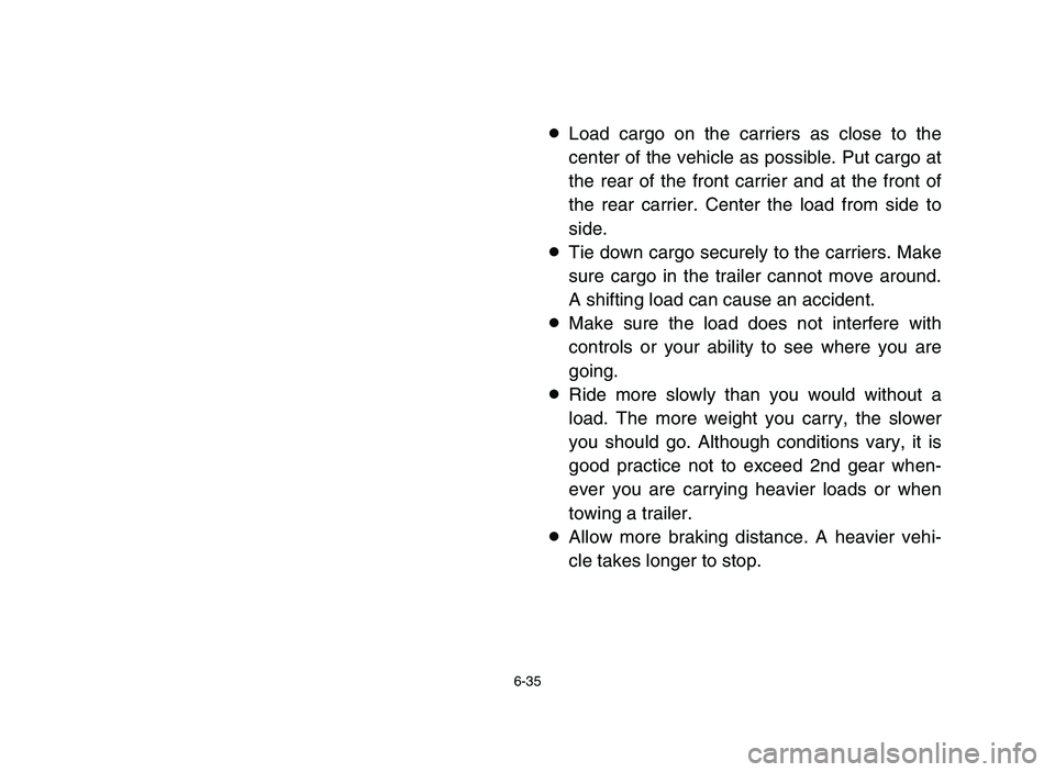 YAMAHA BLASTER 200 2006 Owners Manual 6-35
8Load cargo on the carriers as close to the
center of the vehicle as possible. Put cargo at
the rear of the front carrier and at the front of
the rear carrier. Center the load from side to
side.
YAMAHA BLASTER 200 2006 Owners Manual 6-35
8Load cargo on the carriers as close to the
center of the vehicle as possible. Put cargo at
the rear of the front carrier and at the front of
the rear carrier. Center the load from side to
side.