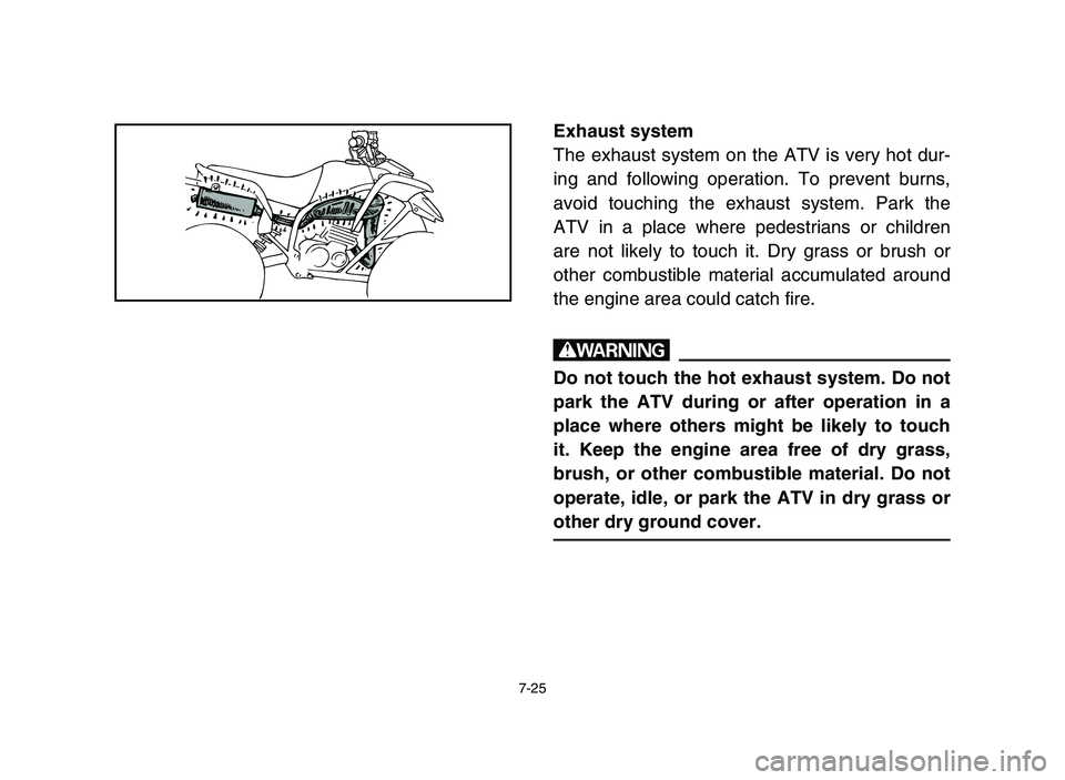 YAMAHA BLASTER 200 2006  Owners Manual 7-25
Exhaust system
The exhaust system on the ATV is very hot dur-
ing and following operation. To prevent burns,
avoid touching the exhaust system. Park the
ATV in a place where pedestrians or childr