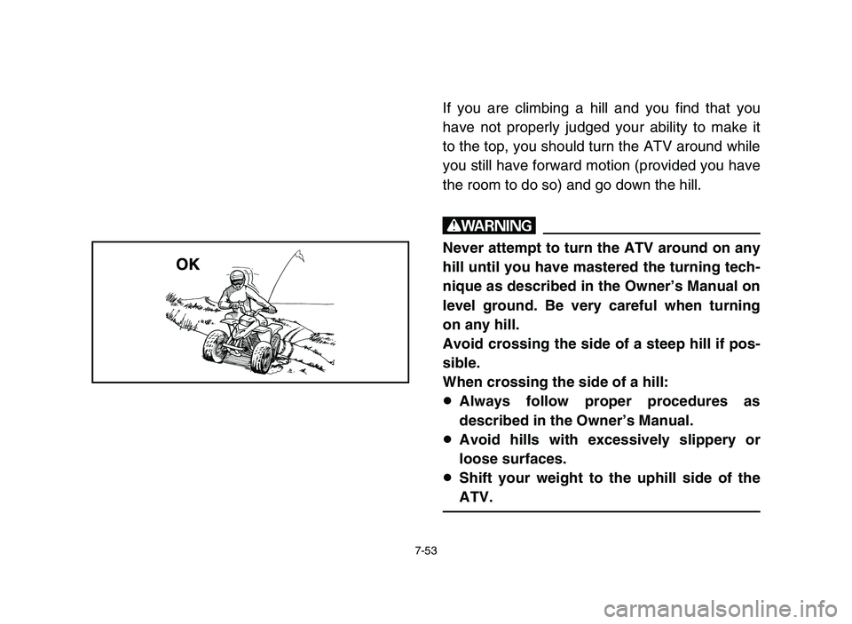 YAMAHA BLASTER 200 2006 Owners Manual 7-53
If you are climbing a hill and you find that you
have not properly judged your ability to make it
to the top, you should turn the ATV around while
you still have forward motion (provided you have YAMAHA BLASTER 200 2006 Owners Manual 7-53
If you are climbing a hill and you find that you
have not properly judged your ability to make it
to the top, you should turn the ATV around while
you still have forward motion (provided you have