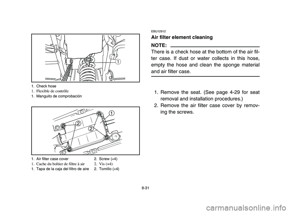 YAMAHA BLASTER 200 2006 Owners Manual 8-31
EBU12912
Air filter element cleaning
NOTE:
There is a check hose at the bottom of the air fil-
ter case. If dust or water collects in this hose,
empty the hose and clean the sponge material
and a YAMAHA BLASTER 200 2006 Owners Manual 8-31
EBU12912
Air filter element cleaning
NOTE:
There is a check hose at the bottom of the air fil-
ter case. If dust or water collects in this hose,
empty the hose and clean the sponge material
and a