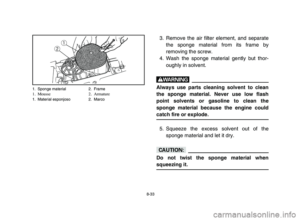 YAMAHA BLASTER 200 2006  Owners Manual 8-33
3. Remove the air filter element, and separate
the sponge material from its frame by
removing the screw.
4. Wash the sponge material gently but thor-
oughly in solvent.
w
Always use parts cleanin