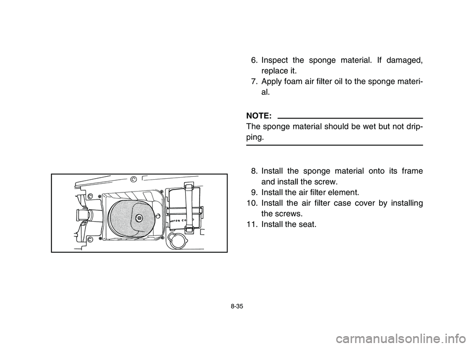 YAMAHA BLASTER 200 2006  Owners Manual 8-35
6. Inspect the sponge material. If damaged,
replace it.
7. Apply foam air filter oil to the sponge materi-
al.
NOTE:
The sponge material should be wet but not drip-
ping.
8. Install the sponge ma